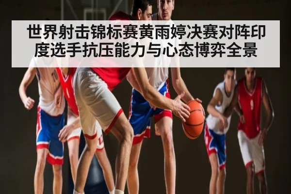 世界射击锦标赛黄雨婷决赛对阵印度选手抗压能力与心态博弈全景