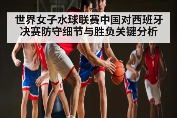 世界女子水球联赛中国对西班牙决赛防守细节与胜负关键分析